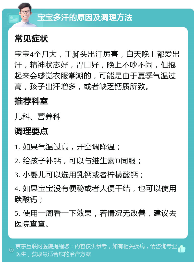 宝宝多汗的原因及调理方法 常见症状 宝宝4个月大，手脚头出汗厉害，白天晚上都爱出汗，精神状态好，胃口好，晚上不吵不闹，但抱起来会感觉衣服潮潮的，可能是由于夏季气温过高，孩子出汗增多，或者缺乏钙质所致。 推荐科室 儿科、营养科 调理要点 1. 如果气温过高，开空调降温； 2. 给孩子补钙，可以与维生素D同服； 3. 小婴儿可以选用乳钙或者柠檬酸钙； 4. 如果宝宝没有便秘或者大便干结，也可以使用碳酸钙； 5. 使用一周看一下效果，若情况无改善，建议去医院查查。