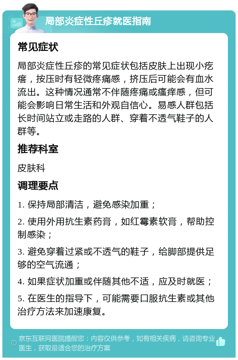 局部炎症性丘疹就医指南 常见症状 局部炎症性丘疹的常见症状包括皮肤上出现小疙瘩，按压时有轻微疼痛感，挤压后可能会有血水流出。这种情况通常不伴随疼痛或瘙痒感，但可能会影响日常生活和外观自信心。易感人群包括长时间站立或走路的人群、穿着不透气鞋子的人群等。 推荐科室 皮肤科 调理要点 1. 保持局部清洁，避免感染加重； 2. 使用外用抗生素药膏，如红霉素软膏，帮助控制感染； 3. 避免穿着过紧或不透气的鞋子，给脚部提供足够的空气流通； 4. 如果症状加重或伴随其他不适，应及时就医； 5. 在医生的指导下，可能需要口服抗生素或其他治疗方法来加速康复。