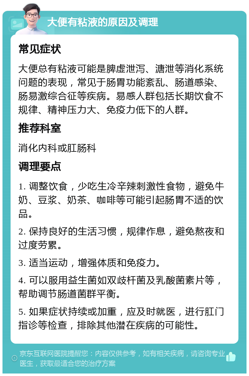 大便有粘液的原因及调理 常见症状 大便总有粘液可能是脾虚泄泻、溏泄等消化系统问题的表现，常见于肠胃功能紊乱、肠道感染、肠易激综合征等疾病。易感人群包括长期饮食不规律、精神压力大、免疫力低下的人群。 推荐科室 消化内科或肛肠科 调理要点 1. 调整饮食，少吃生冷辛辣刺激性食物，避免牛奶、豆浆、奶茶、咖啡等可能引起肠胃不适的饮品。 2. 保持良好的生活习惯，规律作息，避免熬夜和过度劳累。 3. 适当运动，增强体质和免疫力。 4. 可以服用益生菌如双歧杆菌及乳酸菌素片等，帮助调节肠道菌群平衡。 5. 如果症状持续或加重，应及时就医，进行肛门指诊等检查，排除其他潜在疾病的可能性。