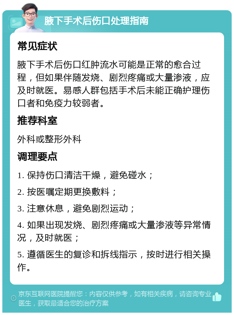 腋下手术后伤口处理指南 常见症状 腋下手术后伤口红肿流水可能是正常的愈合过程，但如果伴随发烧、剧烈疼痛或大量渗液，应及时就医。易感人群包括手术后未能正确护理伤口者和免疫力较弱者。 推荐科室 外科或整形外科 调理要点 1. 保持伤口清洁干燥，避免碰水； 2. 按医嘱定期更换敷料； 3. 注意休息，避免剧烈运动； 4. 如果出现发烧、剧烈疼痛或大量渗液等异常情况，及时就医； 5. 遵循医生的复诊和拆线指示，按时进行相关操作。