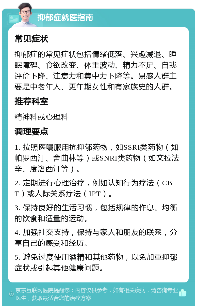 抑郁症就医指南 常见症状 抑郁症的常见症状包括情绪低落、兴趣减退、睡眠障碍、食欲改变、体重波动、精力不足、自我评价下降、注意力和集中力下降等。易感人群主要是中老年人、更年期女性和有家族史的人群。 推荐科室 精神科或心理科 调理要点 1. 按照医嘱服用抗抑郁药物，如SSRI类药物（如帕罗西汀、舍曲林等）或SNRI类药物（如文拉法辛、度洛西汀等）。 2. 定期进行心理治疗，例如认知行为疗法（CBT）或人际关系疗法（IPT）。 3. 保持良好的生活习惯，包括规律的作息、均衡的饮食和适量的运动。 4. 加强社交支持，保持与家人和朋友的联系，分享自己的感受和经历。 5. 避免过度使用酒精和其他药物，以免加重抑郁症状或引起其他健康问题。