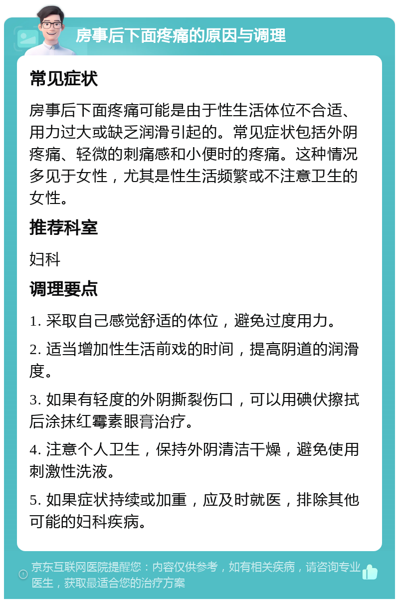 房事后下面疼痛的原因与调理 常见症状 房事后下面疼痛可能是由于性生活体位不合适、用力过大或缺乏润滑引起的。常见症状包括外阴疼痛、轻微的刺痛感和小便时的疼痛。这种情况多见于女性，尤其是性生活频繁或不注意卫生的女性。 推荐科室 妇科 调理要点 1. 采取自己感觉舒适的体位，避免过度用力。 2. 适当增加性生活前戏的时间，提高阴道的润滑度。 3. 如果有轻度的外阴撕裂伤口，可以用碘伏擦拭后涂抹红霉素眼膏治疗。 4. 注意个人卫生，保持外阴清洁干燥，避免使用刺激性洗液。 5. 如果症状持续或加重，应及时就医，排除其他可能的妇科疾病。