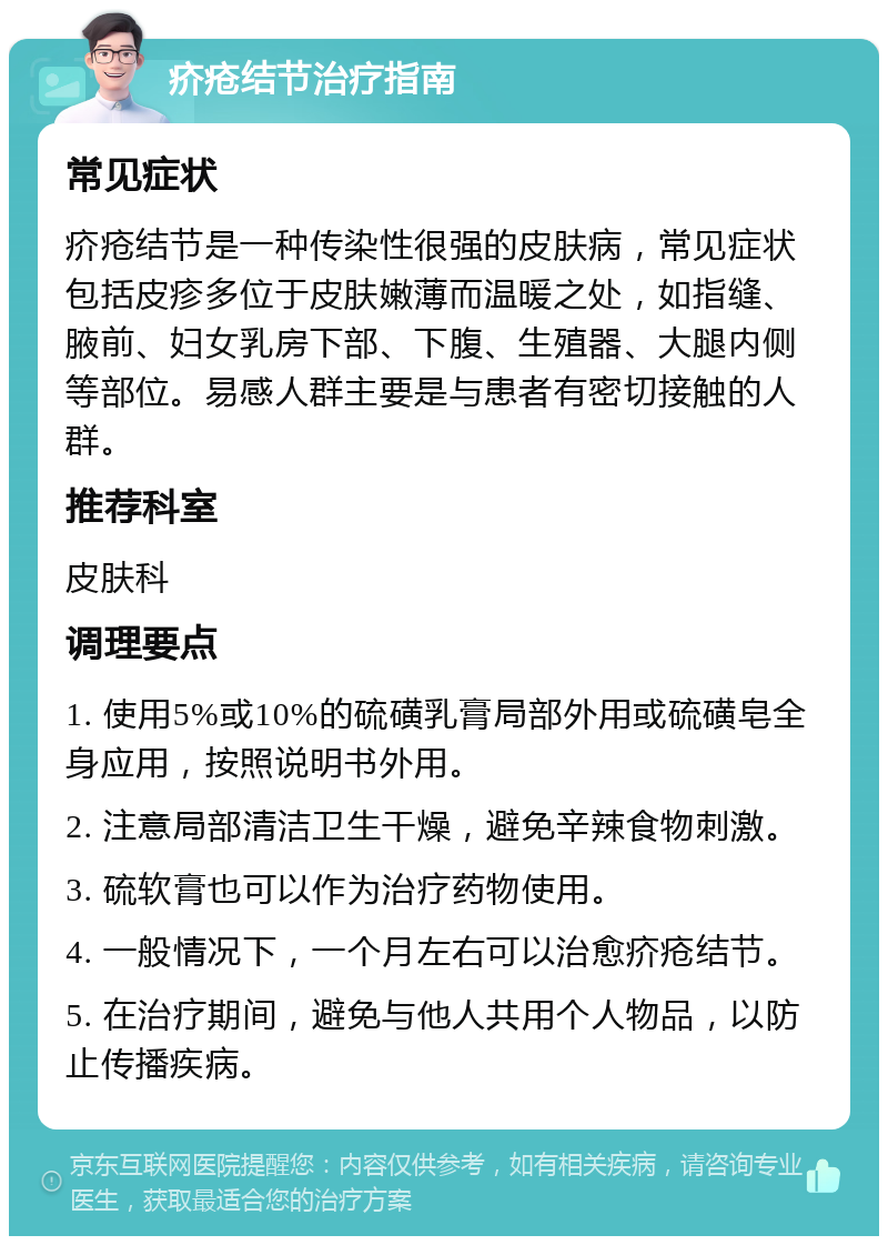 疥疮结节治疗指南 常见症状 疥疮结节是一种传染性很强的皮肤病，常见症状包括皮疹多位于皮肤嫩薄而温暖之处，如指缝、腋前、妇女乳房下部、下腹、生殖器、大腿内侧等部位。易感人群主要是与患者有密切接触的人群。 推荐科室 皮肤科 调理要点 1. 使用5%或10%的硫磺乳膏局部外用或硫磺皂全身应用，按照说明书外用。 2. 注意局部清洁卫生干燥，避免辛辣食物刺激。 3. 硫软膏也可以作为治疗药物使用。 4. 一般情况下，一个月左右可以治愈疥疮结节。 5. 在治疗期间，避免与他人共用个人物品，以防止传播疾病。