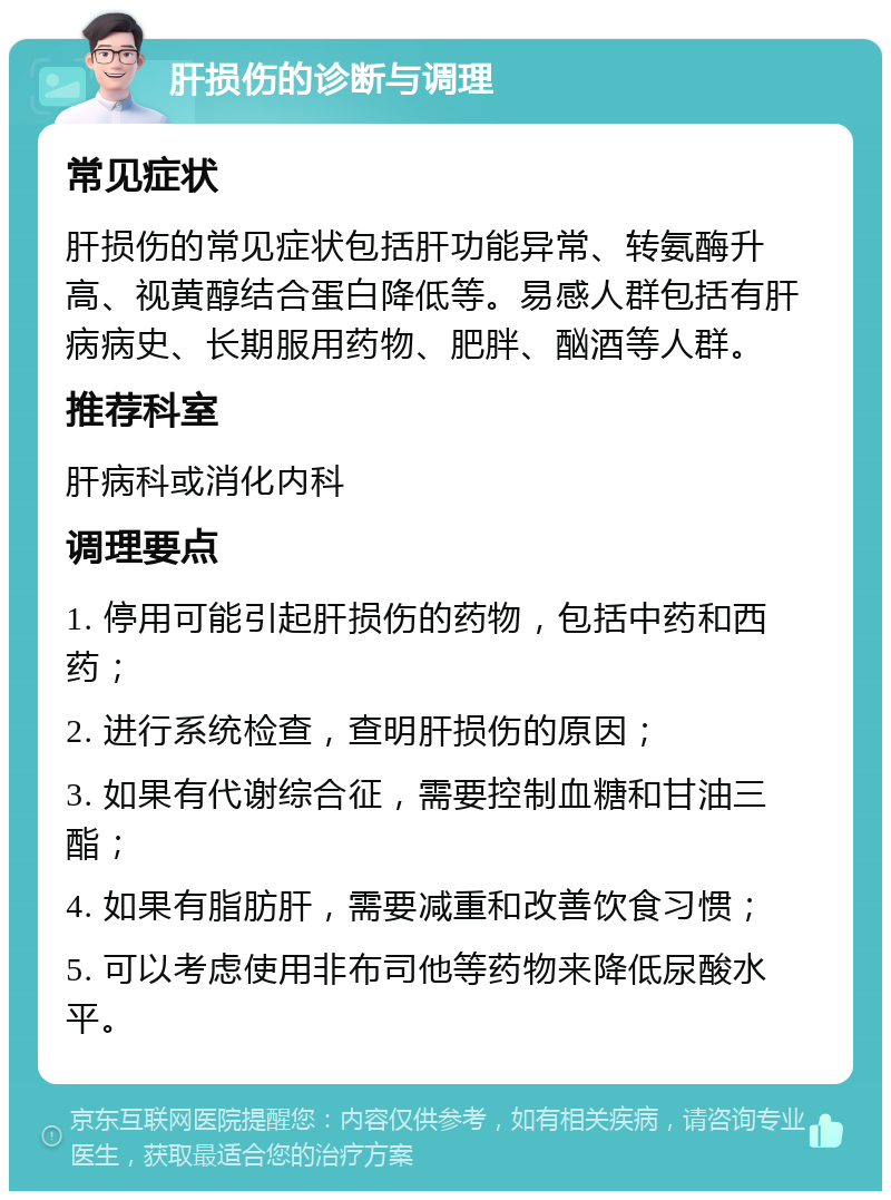 肝损伤的诊断与调理 常见症状 肝损伤的常见症状包括肝功能异常、转氨酶升高、视黄醇结合蛋白降低等。易感人群包括有肝病病史、长期服用药物、肥胖、酗酒等人群。 推荐科室 肝病科或消化内科 调理要点 1. 停用可能引起肝损伤的药物，包括中药和西药； 2. 进行系统检查，查明肝损伤的原因； 3. 如果有代谢综合征，需要控制血糖和甘油三酯； 4. 如果有脂肪肝，需要减重和改善饮食习惯； 5. 可以考虑使用非布司他等药物来降低尿酸水平。