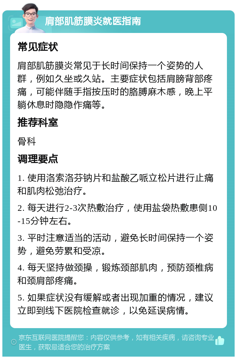 肩部肌筋膜炎就医指南 常见症状 肩部肌筋膜炎常见于长时间保持一个姿势的人群，例如久坐或久站。主要症状包括肩膀背部疼痛，可能伴随手指按压时的胳膊麻木感，晚上平躺休息时隐隐作痛等。 推荐科室 骨科 调理要点 1. 使用洛索洛芬钠片和盐酸乙哌立松片进行止痛和肌肉松弛治疗。 2. 每天进行2-3次热敷治疗，使用盐袋热敷患侧10-15分钟左右。 3. 平时注意适当的活动，避免长时间保持一个姿势，避免劳累和受凉。 4. 每天坚持做颈操，锻炼颈部肌肉，预防颈椎病和颈肩部疼痛。 5. 如果症状没有缓解或者出现加重的情况，建议立即到线下医院检查就诊，以免延误病情。