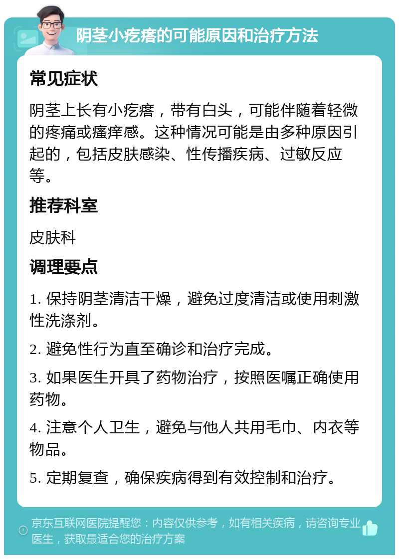 阴茎小疙瘩的可能原因和治疗方法 常见症状 阴茎上长有小疙瘩，带有白头，可能伴随着轻微的疼痛或瘙痒感。这种情况可能是由多种原因引起的，包括皮肤感染、性传播疾病、过敏反应等。 推荐科室 皮肤科 调理要点 1. 保持阴茎清洁干燥，避免过度清洁或使用刺激性洗涤剂。 2. 避免性行为直至确诊和治疗完成。 3. 如果医生开具了药物治疗，按照医嘱正确使用药物。 4. 注意个人卫生，避免与他人共用毛巾、内衣等物品。 5. 定期复查，确保疾病得到有效控制和治疗。