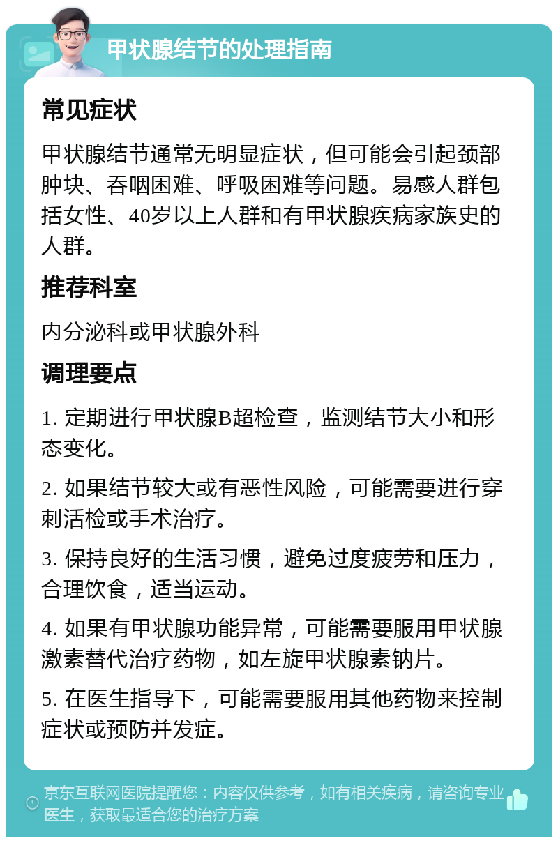 甲状腺结节的处理指南 常见症状 甲状腺结节通常无明显症状，但可能会引起颈部肿块、吞咽困难、呼吸困难等问题。易感人群包括女性、40岁以上人群和有甲状腺疾病家族史的人群。 推荐科室 内分泌科或甲状腺外科 调理要点 1. 定期进行甲状腺B超检查，监测结节大小和形态变化。 2. 如果结节较大或有恶性风险，可能需要进行穿刺活检或手术治疗。 3. 保持良好的生活习惯，避免过度疲劳和压力，合理饮食，适当运动。 4. 如果有甲状腺功能异常，可能需要服用甲状腺激素替代治疗药物，如左旋甲状腺素钠片。 5. 在医生指导下，可能需要服用其他药物来控制症状或预防并发症。