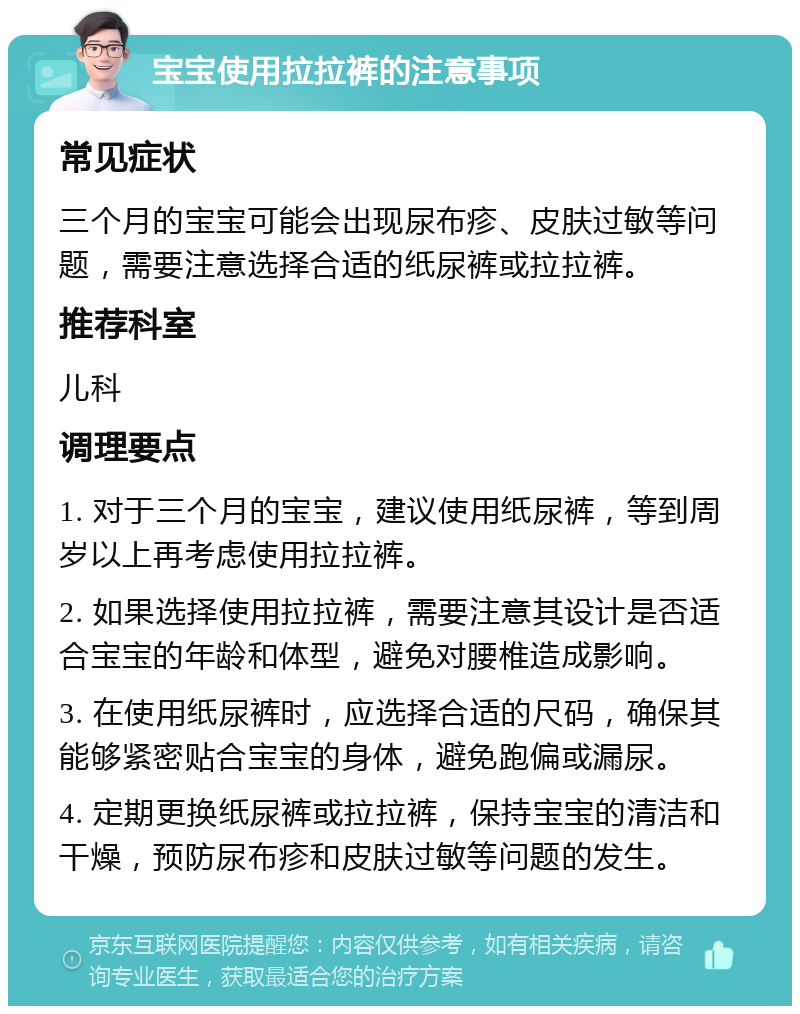 宝宝使用拉拉裤的注意事项 常见症状 三个月的宝宝可能会出现尿布疹、皮肤过敏等问题，需要注意选择合适的纸尿裤或拉拉裤。 推荐科室 儿科 调理要点 1. 对于三个月的宝宝，建议使用纸尿裤，等到周岁以上再考虑使用拉拉裤。 2. 如果选择使用拉拉裤，需要注意其设计是否适合宝宝的年龄和体型，避免对腰椎造成影响。 3. 在使用纸尿裤时，应选择合适的尺码，确保其能够紧密贴合宝宝的身体，避免跑偏或漏尿。 4. 定期更换纸尿裤或拉拉裤，保持宝宝的清洁和干燥，预防尿布疹和皮肤过敏等问题的发生。