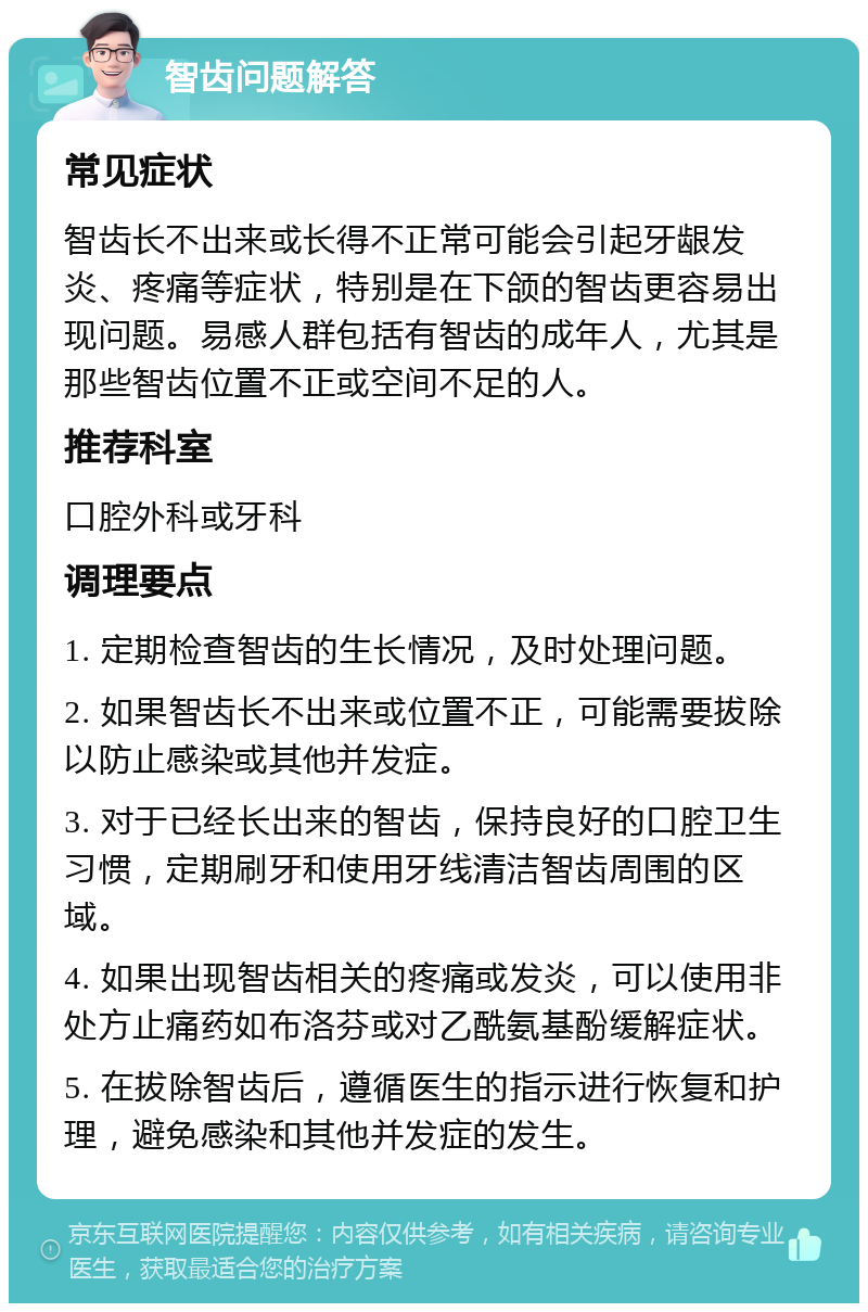 智齿问题解答 常见症状 智齿长不出来或长得不正常可能会引起牙龈发炎、疼痛等症状，特别是在下颌的智齿更容易出现问题。易感人群包括有智齿的成年人，尤其是那些智齿位置不正或空间不足的人。 推荐科室 口腔外科或牙科 调理要点 1. 定期检查智齿的生长情况，及时处理问题。 2. 如果智齿长不出来或位置不正，可能需要拔除以防止感染或其他并发症。 3. 对于已经长出来的智齿，保持良好的口腔卫生习惯，定期刷牙和使用牙线清洁智齿周围的区域。 4. 如果出现智齿相关的疼痛或发炎，可以使用非处方止痛药如布洛芬或对乙酰氨基酚缓解症状。 5. 在拔除智齿后，遵循医生的指示进行恢复和护理，避免感染和其他并发症的发生。