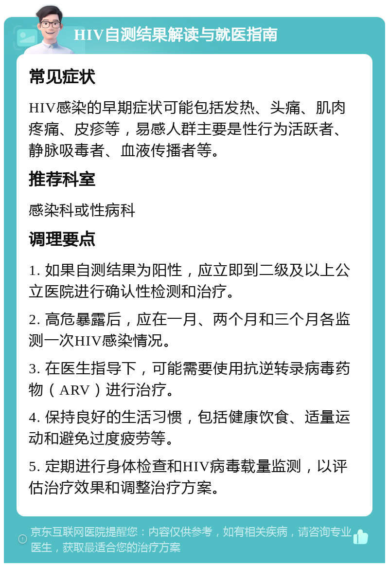 HIV自测结果解读与就医指南 常见症状 HIV感染的早期症状可能包括发热、头痛、肌肉疼痛、皮疹等，易感人群主要是性行为活跃者、静脉吸毒者、血液传播者等。 推荐科室 感染科或性病科 调理要点 1. 如果自测结果为阳性，应立即到二级及以上公立医院进行确认性检测和治疗。 2. 高危暴露后，应在一月、两个月和三个月各监测一次HIV感染情况。 3. 在医生指导下，可能需要使用抗逆转录病毒药物（ARV）进行治疗。 4. 保持良好的生活习惯，包括健康饮食、适量运动和避免过度疲劳等。 5. 定期进行身体检查和HIV病毒载量监测，以评估治疗效果和调整治疗方案。