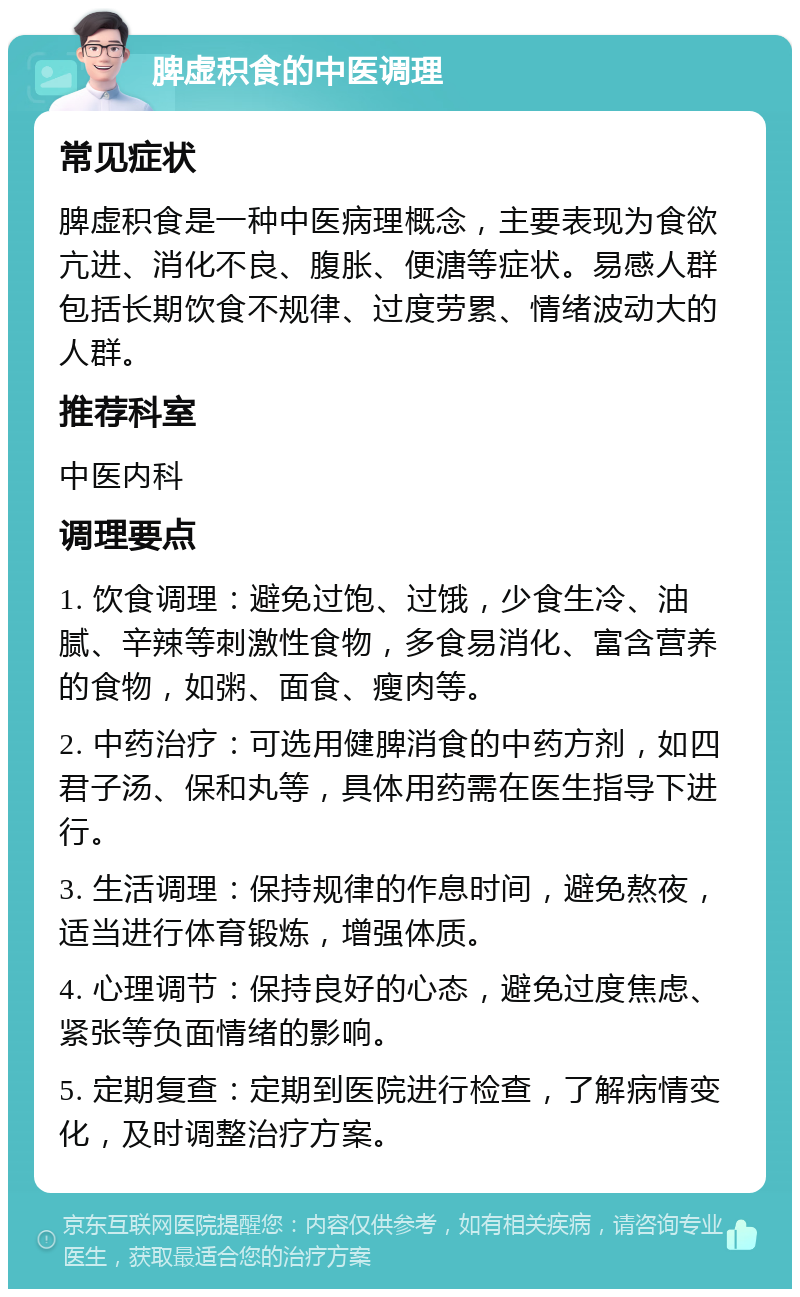 脾虚积食的中医调理 常见症状 脾虚积食是一种中医病理概念，主要表现为食欲亢进、消化不良、腹胀、便溏等症状。易感人群包括长期饮食不规律、过度劳累、情绪波动大的人群。 推荐科室 中医内科 调理要点 1. 饮食调理：避免过饱、过饿，少食生冷、油腻、辛辣等刺激性食物，多食易消化、富含营养的食物，如粥、面食、瘦肉等。 2. 中药治疗：可选用健脾消食的中药方剂，如四君子汤、保和丸等，具体用药需在医生指导下进行。 3. 生活调理：保持规律的作息时间，避免熬夜，适当进行体育锻炼，增强体质。 4. 心理调节：保持良好的心态，避免过度焦虑、紧张等负面情绪的影响。 5. 定期复查：定期到医院进行检查，了解病情变化，及时调整治疗方案。