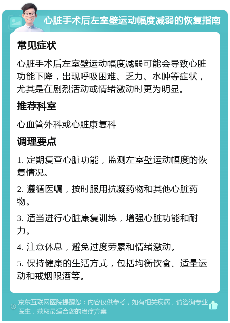 心脏手术后左室壁运动幅度减弱的恢复指南 常见症状 心脏手术后左室壁运动幅度减弱可能会导致心脏功能下降，出现呼吸困难、乏力、水肿等症状，尤其是在剧烈活动或情绪激动时更为明显。 推荐科室 心血管外科或心脏康复科 调理要点 1. 定期复查心脏功能，监测左室壁运动幅度的恢复情况。 2. 遵循医嘱，按时服用抗凝药物和其他心脏药物。 3. 适当进行心脏康复训练，增强心脏功能和耐力。 4. 注意休息，避免过度劳累和情绪激动。 5. 保持健康的生活方式，包括均衡饮食、适量运动和戒烟限酒等。