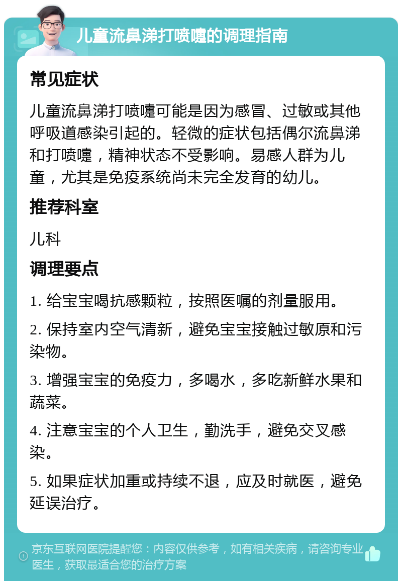 儿童流鼻涕打喷嚏的调理指南 常见症状 儿童流鼻涕打喷嚏可能是因为感冒、过敏或其他呼吸道感染引起的。轻微的症状包括偶尔流鼻涕和打喷嚏，精神状态不受影响。易感人群为儿童，尤其是免疫系统尚未完全发育的幼儿。 推荐科室 儿科 调理要点 1. 给宝宝喝抗感颗粒，按照医嘱的剂量服用。 2. 保持室内空气清新，避免宝宝接触过敏原和污染物。 3. 增强宝宝的免疫力，多喝水，多吃新鲜水果和蔬菜。 4. 注意宝宝的个人卫生，勤洗手，避免交叉感染。 5. 如果症状加重或持续不退，应及时就医，避免延误治疗。