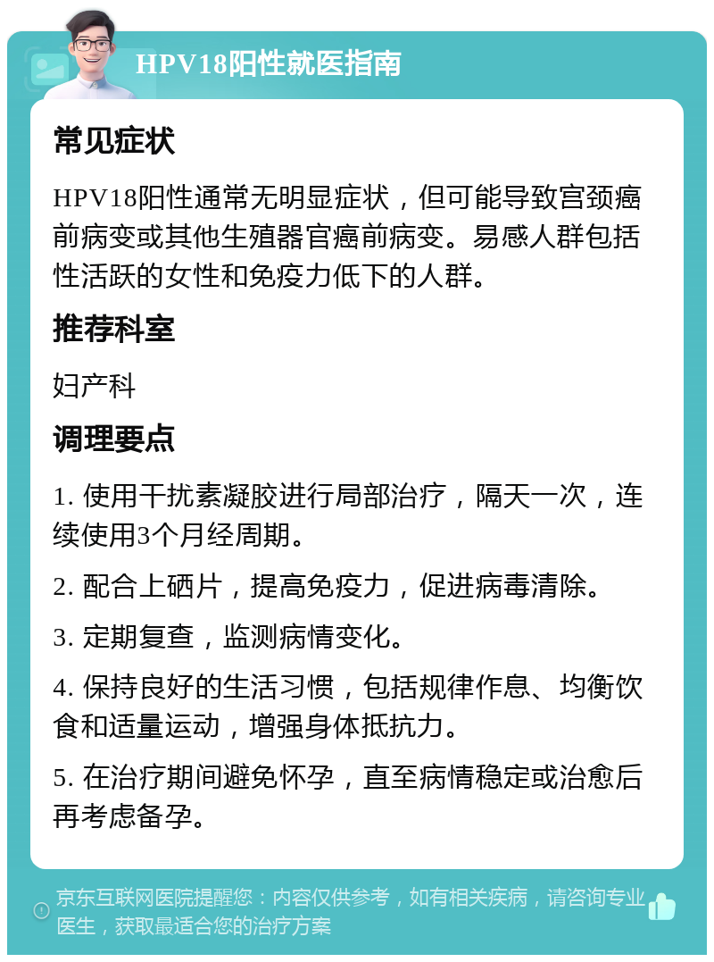 HPV18阳性就医指南 常见症状 HPV18阳性通常无明显症状，但可能导致宫颈癌前病变或其他生殖器官癌前病变。易感人群包括性活跃的女性和免疫力低下的人群。 推荐科室 妇产科 调理要点 1. 使用干扰素凝胶进行局部治疗，隔天一次，连续使用3个月经周期。 2. 配合上硒片，提高免疫力，促进病毒清除。 3. 定期复查，监测病情变化。 4. 保持良好的生活习惯，包括规律作息、均衡饮食和适量运动，增强身体抵抗力。 5. 在治疗期间避免怀孕，直至病情稳定或治愈后再考虑备孕。