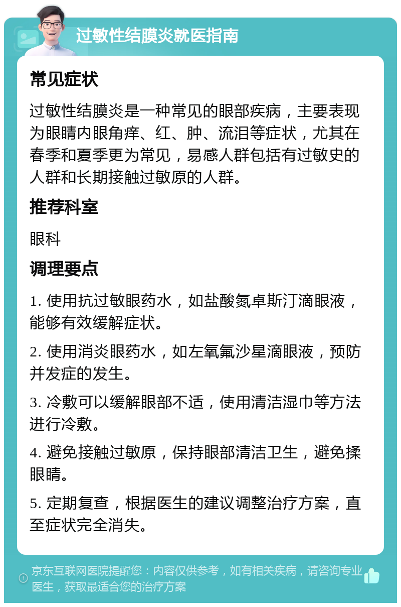 过敏性结膜炎就医指南 常见症状 过敏性结膜炎是一种常见的眼部疾病，主要表现为眼睛内眼角痒、红、肿、流泪等症状，尤其在春季和夏季更为常见，易感人群包括有过敏史的人群和长期接触过敏原的人群。 推荐科室 眼科 调理要点 1. 使用抗过敏眼药水，如盐酸氮卓斯汀滴眼液，能够有效缓解症状。 2. 使用消炎眼药水，如左氧氟沙星滴眼液，预防并发症的发生。 3. 冷敷可以缓解眼部不适，使用清洁湿巾等方法进行冷敷。 4. 避免接触过敏原，保持眼部清洁卫生，避免揉眼睛。 5. 定期复查，根据医生的建议调整治疗方案，直至症状完全消失。