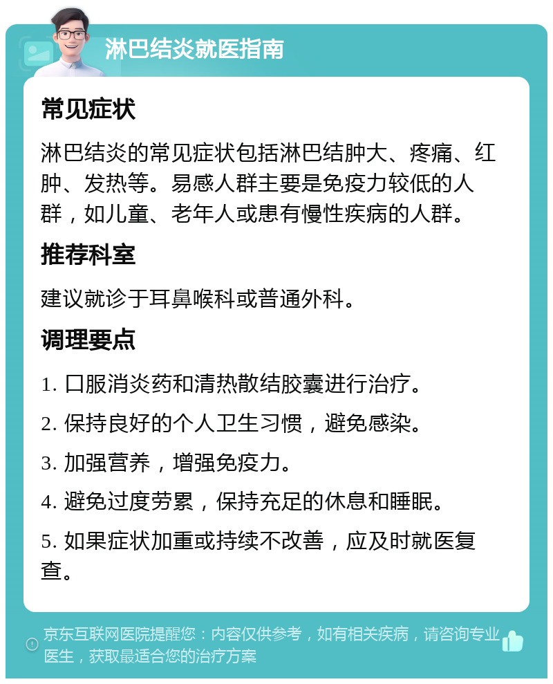 淋巴结炎就医指南 常见症状 淋巴结炎的常见症状包括淋巴结肿大、疼痛、红肿、发热等。易感人群主要是免疫力较低的人群，如儿童、老年人或患有慢性疾病的人群。 推荐科室 建议就诊于耳鼻喉科或普通外科。 调理要点 1. 口服消炎药和清热散结胶囊进行治疗。 2. 保持良好的个人卫生习惯，避免感染。 3. 加强营养，增强免疫力。 4. 避免过度劳累，保持充足的休息和睡眠。 5. 如果症状加重或持续不改善，应及时就医复查。