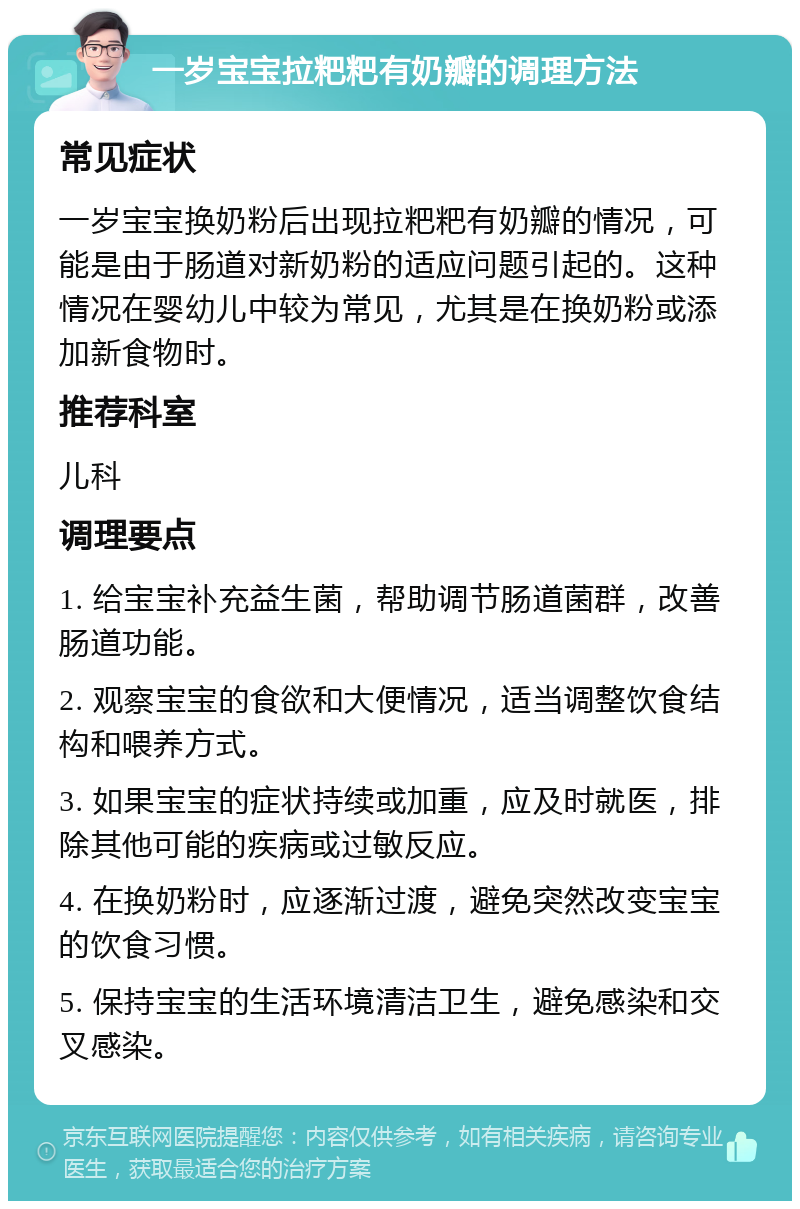 一岁宝宝拉粑粑有奶瓣的调理方法 常见症状 一岁宝宝换奶粉后出现拉粑粑有奶瓣的情况，可能是由于肠道对新奶粉的适应问题引起的。这种情况在婴幼儿中较为常见，尤其是在换奶粉或添加新食物时。 推荐科室 儿科 调理要点 1. 给宝宝补充益生菌，帮助调节肠道菌群，改善肠道功能。 2. 观察宝宝的食欲和大便情况，适当调整饮食结构和喂养方式。 3. 如果宝宝的症状持续或加重，应及时就医，排除其他可能的疾病或过敏反应。 4. 在换奶粉时，应逐渐过渡，避免突然改变宝宝的饮食习惯。 5. 保持宝宝的生活环境清洁卫生，避免感染和交叉感染。