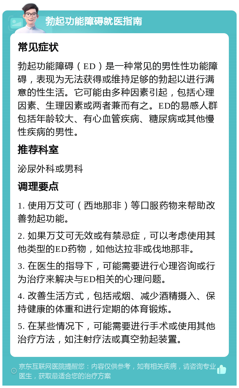 勃起功能障碍就医指南 常见症状 勃起功能障碍（ED）是一种常见的男性性功能障碍，表现为无法获得或维持足够的勃起以进行满意的性生活。它可能由多种因素引起，包括心理因素、生理因素或两者兼而有之。ED的易感人群包括年龄较大、有心血管疾病、糖尿病或其他慢性疾病的男性。 推荐科室 泌尿外科或男科 调理要点 1. 使用万艾可（西地那非）等口服药物来帮助改善勃起功能。 2. 如果万艾可无效或有禁忌症，可以考虑使用其他类型的ED药物，如他达拉非或伐地那非。 3. 在医生的指导下，可能需要进行心理咨询或行为治疗来解决与ED相关的心理问题。 4. 改善生活方式，包括戒烟、减少酒精摄入、保持健康的体重和进行定期的体育锻炼。 5. 在某些情况下，可能需要进行手术或使用其他治疗方法，如注射疗法或真空勃起装置。