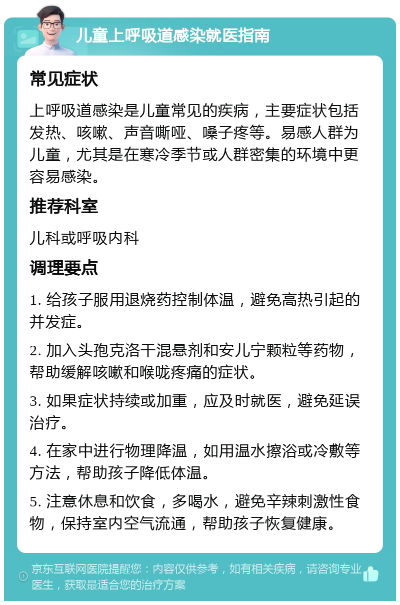 儿童上呼吸道感染就医指南 常见症状 上呼吸道感染是儿童常见的疾病，主要症状包括发热、咳嗽、声音嘶哑、嗓子疼等。易感人群为儿童，尤其是在寒冷季节或人群密集的环境中更容易感染。 推荐科室 儿科或呼吸内科 调理要点 1. 给孩子服用退烧药控制体温，避免高热引起的并发症。 2. 加入头孢克洛干混悬剂和安儿宁颗粒等药物，帮助缓解咳嗽和喉咙疼痛的症状。 3. 如果症状持续或加重，应及时就医，避免延误治疗。 4. 在家中进行物理降温，如用温水擦浴或冷敷等方法，帮助孩子降低体温。 5. 注意休息和饮食，多喝水，避免辛辣刺激性食物，保持室内空气流通，帮助孩子恢复健康。