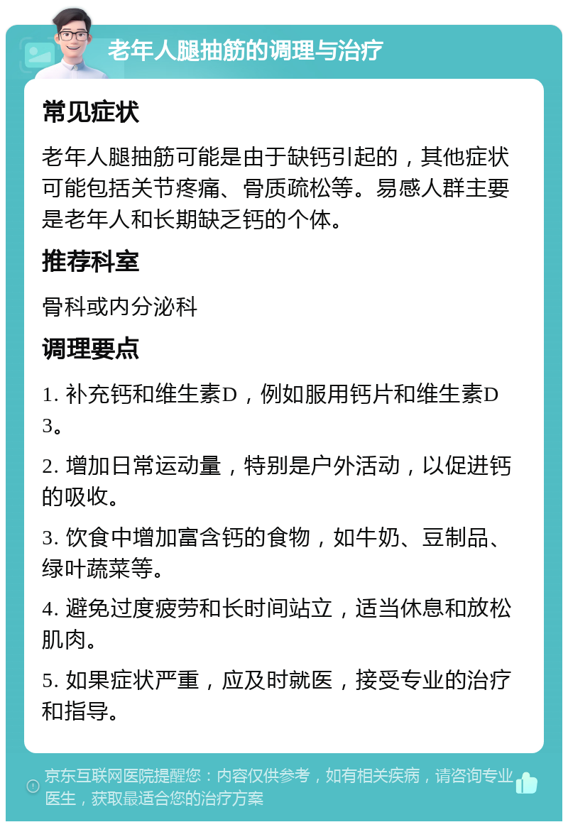 老年人腿抽筋的调理与治疗 常见症状 老年人腿抽筋可能是由于缺钙引起的，其他症状可能包括关节疼痛、骨质疏松等。易感人群主要是老年人和长期缺乏钙的个体。 推荐科室 骨科或内分泌科 调理要点 1. 补充钙和维生素D，例如服用钙片和维生素D3。 2. 增加日常运动量，特别是户外活动，以促进钙的吸收。 3. 饮食中增加富含钙的食物，如牛奶、豆制品、绿叶蔬菜等。 4. 避免过度疲劳和长时间站立，适当休息和放松肌肉。 5. 如果症状严重，应及时就医，接受专业的治疗和指导。