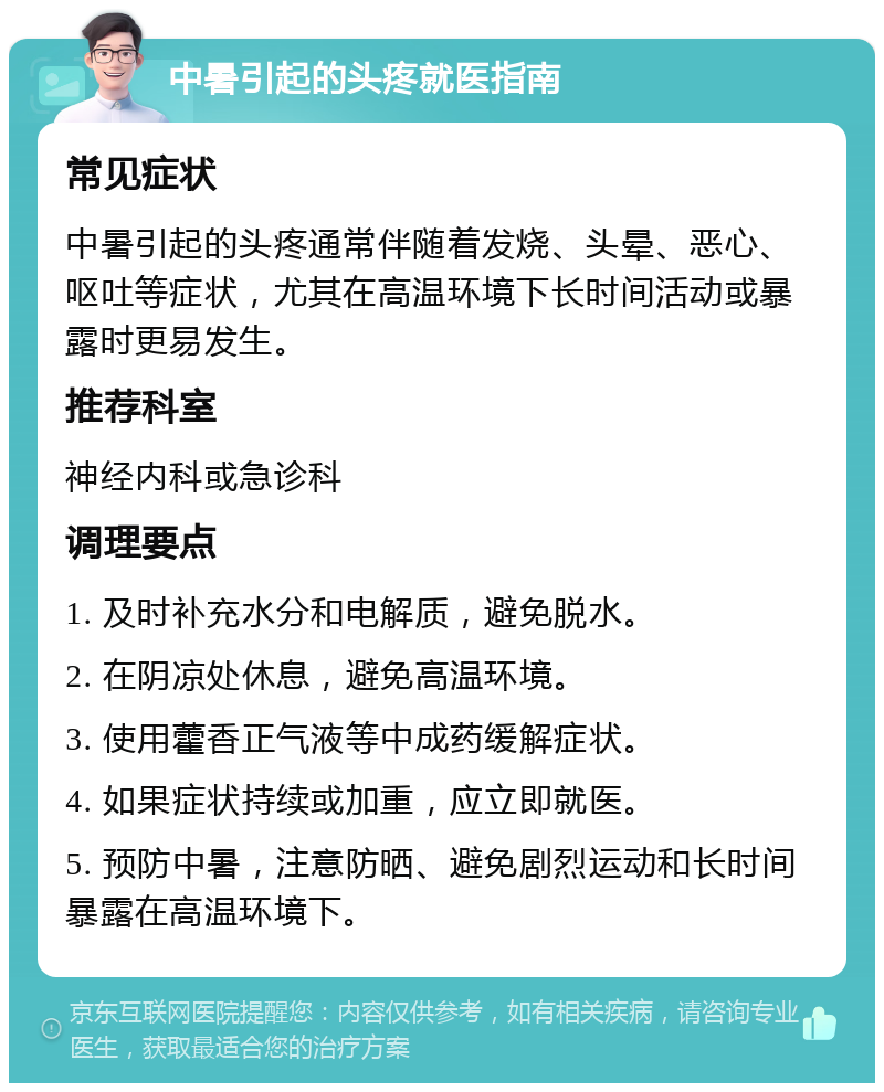 中暑引起的头疼就医指南 常见症状 中暑引起的头疼通常伴随着发烧、头晕、恶心、呕吐等症状，尤其在高温环境下长时间活动或暴露时更易发生。 推荐科室 神经内科或急诊科 调理要点 1. 及时补充水分和电解质，避免脱水。 2. 在阴凉处休息，避免高温环境。 3. 使用藿香正气液等中成药缓解症状。 4. 如果症状持续或加重，应立即就医。 5. 预防中暑，注意防晒、避免剧烈运动和长时间暴露在高温环境下。