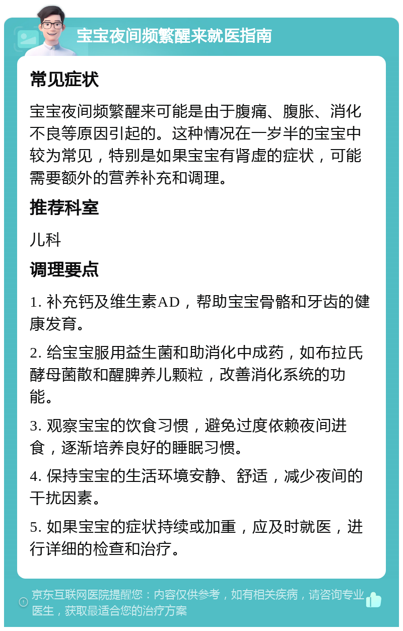 宝宝夜间频繁醒来就医指南 常见症状 宝宝夜间频繁醒来可能是由于腹痛、腹胀、消化不良等原因引起的。这种情况在一岁半的宝宝中较为常见，特别是如果宝宝有肾虚的症状，可能需要额外的营养补充和调理。 推荐科室 儿科 调理要点 1. 补充钙及维生素AD，帮助宝宝骨骼和牙齿的健康发育。 2. 给宝宝服用益生菌和助消化中成药，如布拉氏酵母菌散和醒脾养儿颗粒，改善消化系统的功能。 3. 观察宝宝的饮食习惯，避免过度依赖夜间进食，逐渐培养良好的睡眠习惯。 4. 保持宝宝的生活环境安静、舒适，减少夜间的干扰因素。 5. 如果宝宝的症状持续或加重，应及时就医，进行详细的检查和治疗。