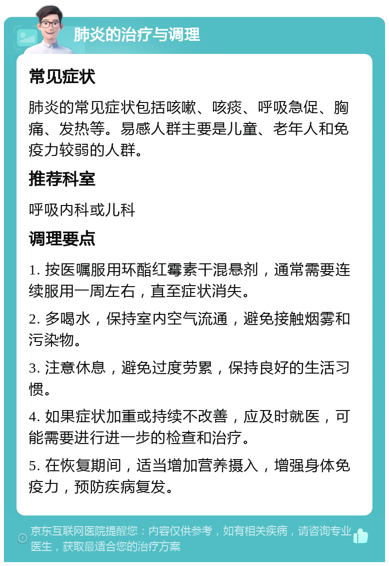 肺炎的治疗与调理 常见症状 肺炎的常见症状包括咳嗽、咳痰、呼吸急促、胸痛、发热等。易感人群主要是儿童、老年人和免疫力较弱的人群。 推荐科室 呼吸内科或儿科 调理要点 1. 按医嘱服用环酯红霉素干混悬剂，通常需要连续服用一周左右，直至症状消失。 2. 多喝水，保持室内空气流通，避免接触烟雾和污染物。 3. 注意休息，避免过度劳累，保持良好的生活习惯。 4. 如果症状加重或持续不改善，应及时就医，可能需要进行进一步的检查和治疗。 5. 在恢复期间，适当增加营养摄入，增强身体免疫力，预防疾病复发。