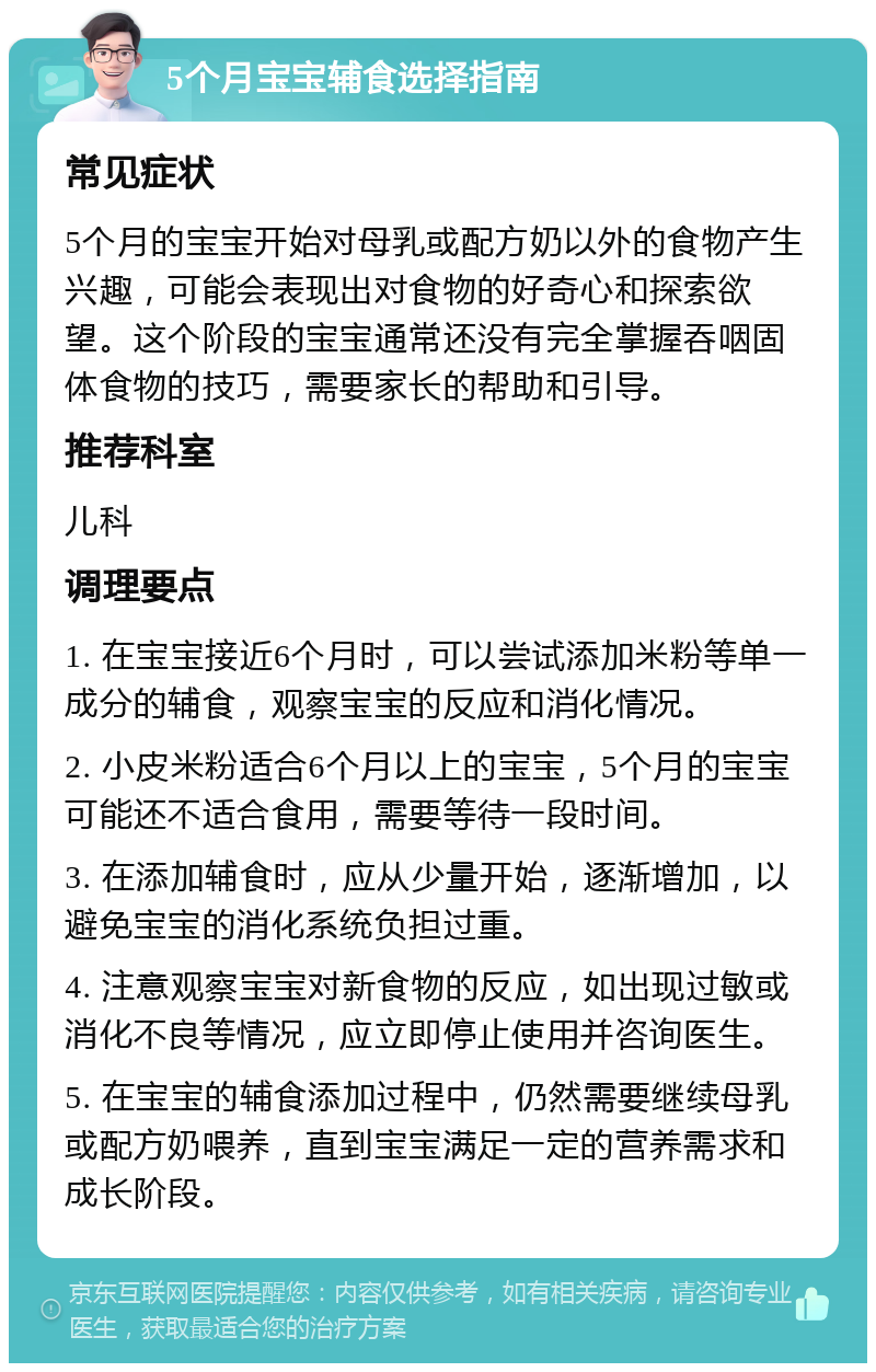 5个月宝宝辅食选择指南 常见症状 5个月的宝宝开始对母乳或配方奶以外的食物产生兴趣，可能会表现出对食物的好奇心和探索欲望。这个阶段的宝宝通常还没有完全掌握吞咽固体食物的技巧，需要家长的帮助和引导。 推荐科室 儿科 调理要点 1. 在宝宝接近6个月时，可以尝试添加米粉等单一成分的辅食，观察宝宝的反应和消化情况。 2. 小皮米粉适合6个月以上的宝宝，5个月的宝宝可能还不适合食用，需要等待一段时间。 3. 在添加辅食时，应从少量开始，逐渐增加，以避免宝宝的消化系统负担过重。 4. 注意观察宝宝对新食物的反应，如出现过敏或消化不良等情况，应立即停止使用并咨询医生。 5. 在宝宝的辅食添加过程中，仍然需要继续母乳或配方奶喂养，直到宝宝满足一定的营养需求和成长阶段。