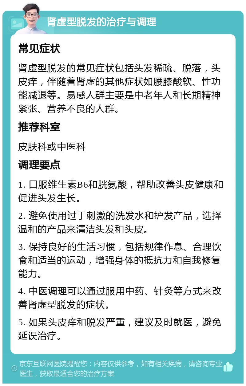 肾虚型脱发的治疗与调理 常见症状 肾虚型脱发的常见症状包括头发稀疏、脱落，头皮痒，伴随着肾虚的其他症状如腰膝酸软、性功能减退等。易感人群主要是中老年人和长期精神紧张、营养不良的人群。 推荐科室 皮肤科或中医科 调理要点 1. 口服维生素B6和胱氨酸，帮助改善头皮健康和促进头发生长。 2. 避免使用过于刺激的洗发水和护发产品，选择温和的产品来清洁头发和头皮。 3. 保持良好的生活习惯，包括规律作息、合理饮食和适当的运动，增强身体的抵抗力和自我修复能力。 4. 中医调理可以通过服用中药、针灸等方式来改善肾虚型脱发的症状。 5. 如果头皮痒和脱发严重，建议及时就医，避免延误治疗。