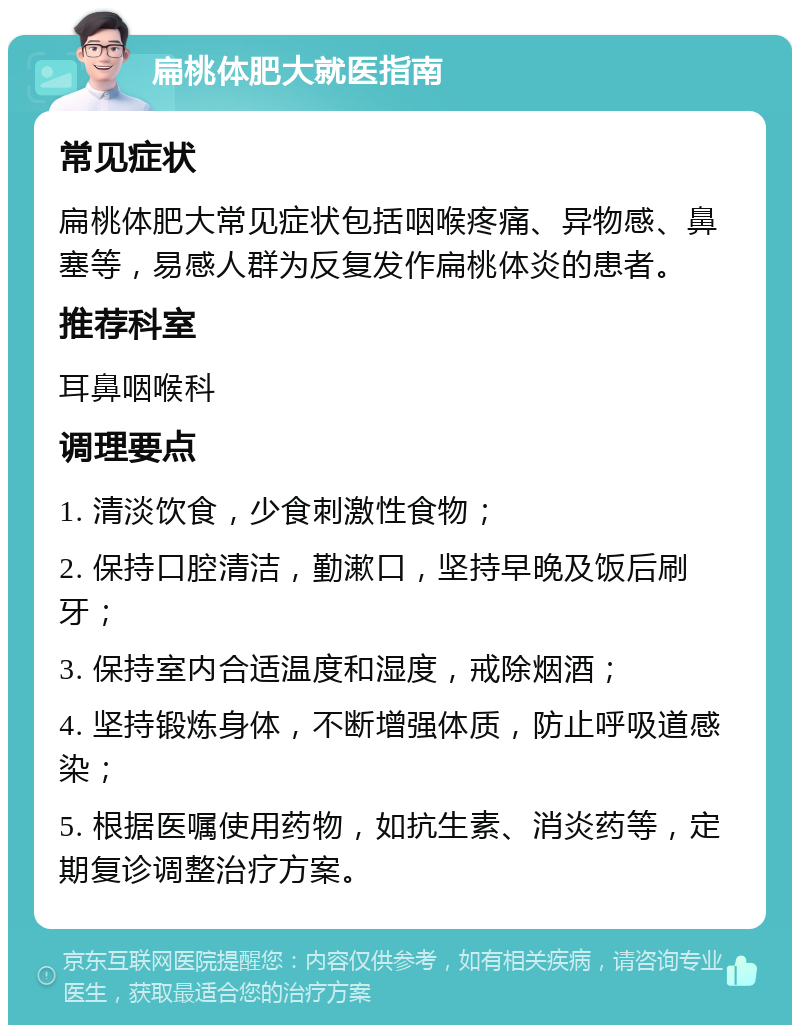 扁桃体肥大就医指南 常见症状 扁桃体肥大常见症状包括咽喉疼痛、异物感、鼻塞等，易感人群为反复发作扁桃体炎的患者。 推荐科室 耳鼻咽喉科 调理要点 1. 清淡饮食，少食刺激性食物； 2. 保持口腔清洁，勤漱口，坚持早晚及饭后刷牙； 3. 保持室内合适温度和湿度，戒除烟酒； 4. 坚持锻炼身体，不断增强体质，防止呼吸道感染； 5. 根据医嘱使用药物，如抗生素、消炎药等，定期复诊调整治疗方案。