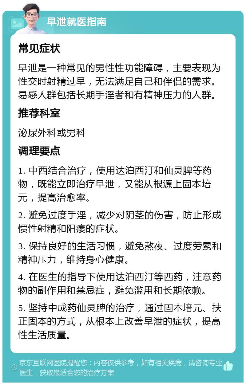 早泄就医指南 常见症状 早泄是一种常见的男性性功能障碍，主要表现为性交时射精过早，无法满足自己和伴侣的需求。易感人群包括长期手淫者和有精神压力的人群。 推荐科室 泌尿外科或男科 调理要点 1. 中西结合治疗，使用达泊西汀和仙灵脾等药物，既能立即治疗早泄，又能从根源上固本培元，提高治愈率。 2. 避免过度手淫，减少对阴茎的伤害，防止形成惯性射精和阳痿的症状。 3. 保持良好的生活习惯，避免熬夜、过度劳累和精神压力，维持身心健康。 4. 在医生的指导下使用达泊西汀等西药，注意药物的副作用和禁忌症，避免滥用和长期依赖。 5. 坚持中成药仙灵脾的治疗，通过固本培元、扶正固本的方式，从根本上改善早泄的症状，提高性生活质量。