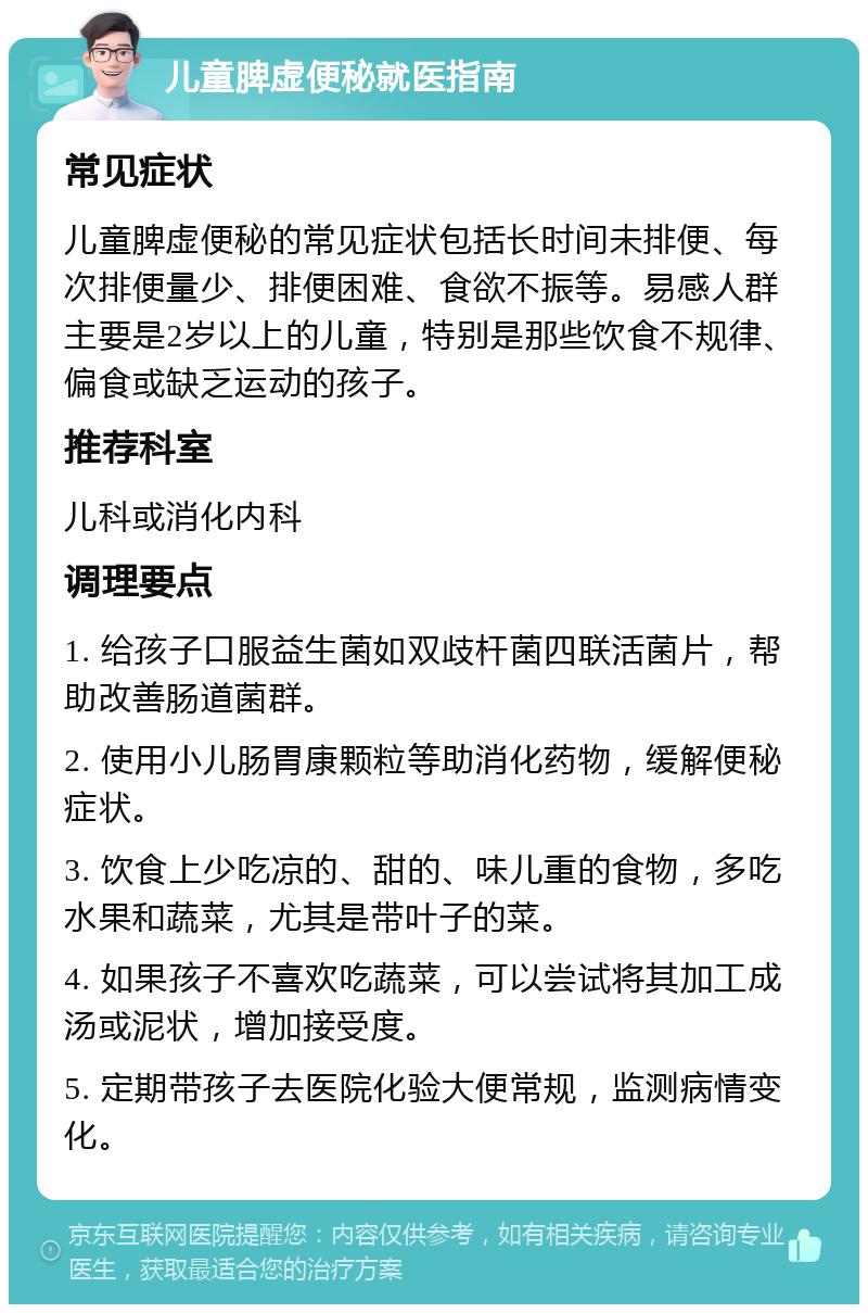 儿童脾虚便秘就医指南 常见症状 儿童脾虚便秘的常见症状包括长时间未排便、每次排便量少、排便困难、食欲不振等。易感人群主要是2岁以上的儿童，特别是那些饮食不规律、偏食或缺乏运动的孩子。 推荐科室 儿科或消化内科 调理要点 1. 给孩子口服益生菌如双歧杆菌四联活菌片，帮助改善肠道菌群。 2. 使用小儿肠胃康颗粒等助消化药物，缓解便秘症状。 3. 饮食上少吃凉的、甜的、味儿重的食物，多吃水果和蔬菜，尤其是带叶子的菜。 4. 如果孩子不喜欢吃蔬菜，可以尝试将其加工成汤或泥状，增加接受度。 5. 定期带孩子去医院化验大便常规，监测病情变化。