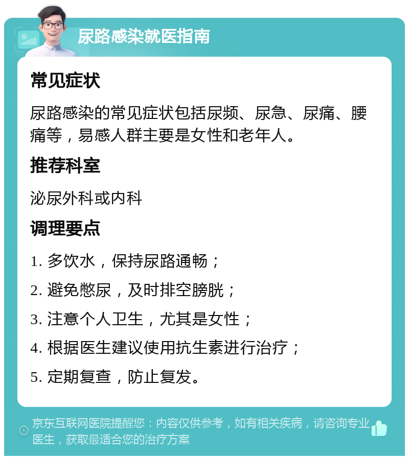 尿路感染就医指南 常见症状 尿路感染的常见症状包括尿频、尿急、尿痛、腰痛等，易感人群主要是女性和老年人。 推荐科室 泌尿外科或内科 调理要点 1. 多饮水，保持尿路通畅； 2. 避免憋尿，及时排空膀胱； 3. 注意个人卫生，尤其是女性； 4. 根据医生建议使用抗生素进行治疗； 5. 定期复查，防止复发。