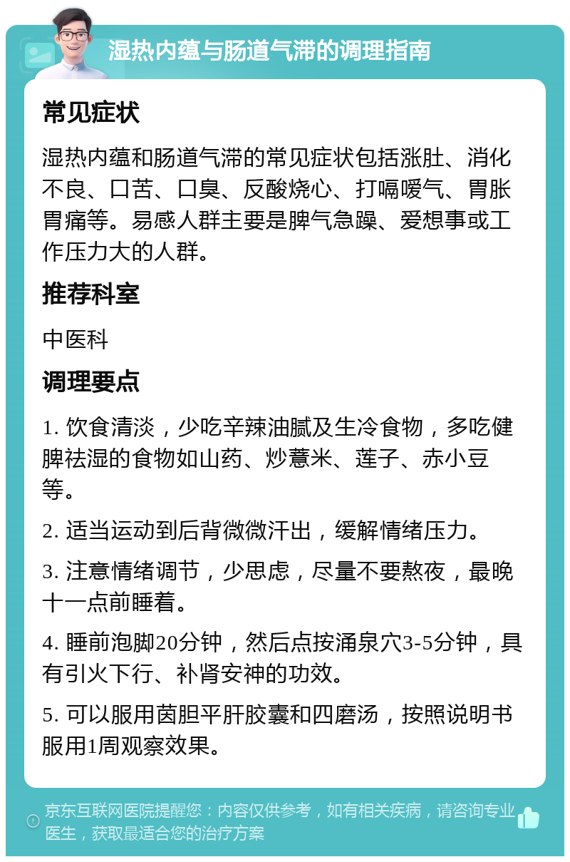 湿热内蕴与肠道气滞的调理指南 常见症状 湿热内蕴和肠道气滞的常见症状包括涨肚、消化不良、口苦、口臭、反酸烧心、打嗝嗳气、胃胀胃痛等。易感人群主要是脾气急躁、爱想事或工作压力大的人群。 推荐科室 中医科 调理要点 1. 饮食清淡，少吃辛辣油腻及生冷食物，多吃健脾祛湿的食物如山药、炒薏米、莲子、赤小豆等。 2. 适当运动到后背微微汗出，缓解情绪压力。 3. 注意情绪调节，少思虑，尽量不要熬夜，最晚十一点前睡着。 4. 睡前泡脚20分钟，然后点按涌泉穴3-5分钟，具有引火下行、补肾安神的功效。 5. 可以服用茵胆平肝胶囊和四磨汤，按照说明书服用1周观察效果。