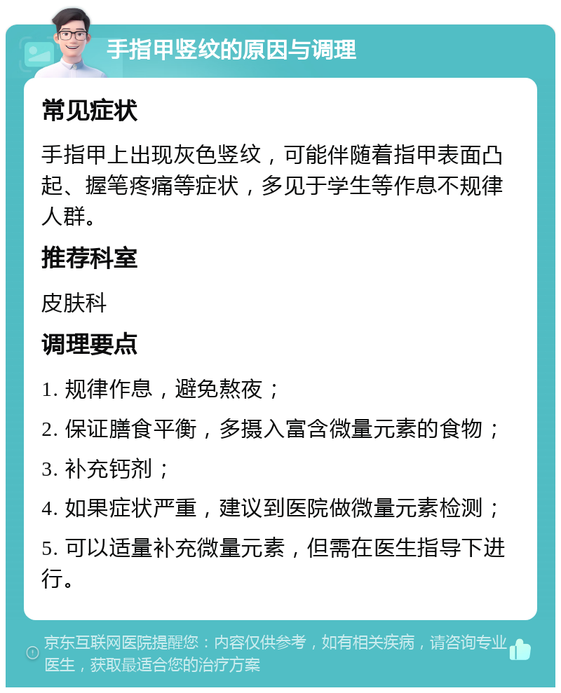 手指甲竖纹的原因与调理 常见症状 手指甲上出现灰色竖纹，可能伴随着指甲表面凸起、握笔疼痛等症状，多见于学生等作息不规律人群。 推荐科室 皮肤科 调理要点 1. 规律作息，避免熬夜； 2. 保证膳食平衡，多摄入富含微量元素的食物； 3. 补充钙剂； 4. 如果症状严重，建议到医院做微量元素检测； 5. 可以适量补充微量元素，但需在医生指导下进行。