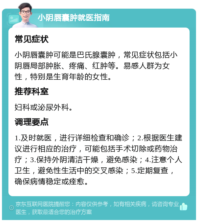 小阴唇囊肿就医指南 常见症状 小阴唇囊肿可能是巴氏腺囊肿，常见症状包括小阴唇局部肿胀、疼痛、红肿等。易感人群为女性，特别是生育年龄的女性。 推荐科室 妇科或泌尿外科。 调理要点 1.及时就医，进行详细检查和确诊；2.根据医生建议进行相应的治疗，可能包括手术切除或药物治疗；3.保持外阴清洁干燥，避免感染；4.注意个人卫生，避免性生活中的交叉感染；5.定期复查，确保病情稳定或痊愈。