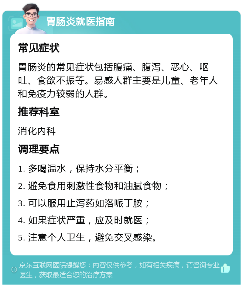 胃肠炎就医指南 常见症状 胃肠炎的常见症状包括腹痛、腹泻、恶心、呕吐、食欲不振等。易感人群主要是儿童、老年人和免疫力较弱的人群。 推荐科室 消化内科 调理要点 1. 多喝温水，保持水分平衡； 2. 避免食用刺激性食物和油腻食物； 3. 可以服用止泻药如洛哌丁胺； 4. 如果症状严重，应及时就医； 5. 注意个人卫生，避免交叉感染。