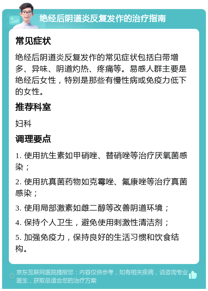 绝经后阴道炎反复发作的治疗指南 常见症状 绝经后阴道炎反复发作的常见症状包括白带增多、异味、阴道灼热、疼痛等。易感人群主要是绝经后女性，特别是那些有慢性病或免疫力低下的女性。 推荐科室 妇科 调理要点 1. 使用抗生素如甲硝唑、替硝唑等治疗厌氧菌感染； 2. 使用抗真菌药物如克霉唑、氟康唑等治疗真菌感染； 3. 使用局部激素如雌二醇等改善阴道环境； 4. 保持个人卫生，避免使用刺激性清洁剂； 5. 加强免疫力，保持良好的生活习惯和饮食结构。