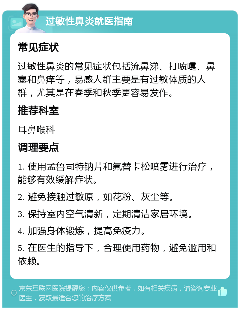 过敏性鼻炎就医指南 常见症状 过敏性鼻炎的常见症状包括流鼻涕、打喷嚏、鼻塞和鼻痒等，易感人群主要是有过敏体质的人群，尤其是在春季和秋季更容易发作。 推荐科室 耳鼻喉科 调理要点 1. 使用孟鲁司特钠片和氟替卡松喷雾进行治疗，能够有效缓解症状。 2. 避免接触过敏原，如花粉、灰尘等。 3. 保持室内空气清新，定期清洁家居环境。 4. 加强身体锻炼，提高免疫力。 5. 在医生的指导下，合理使用药物，避免滥用和依赖。