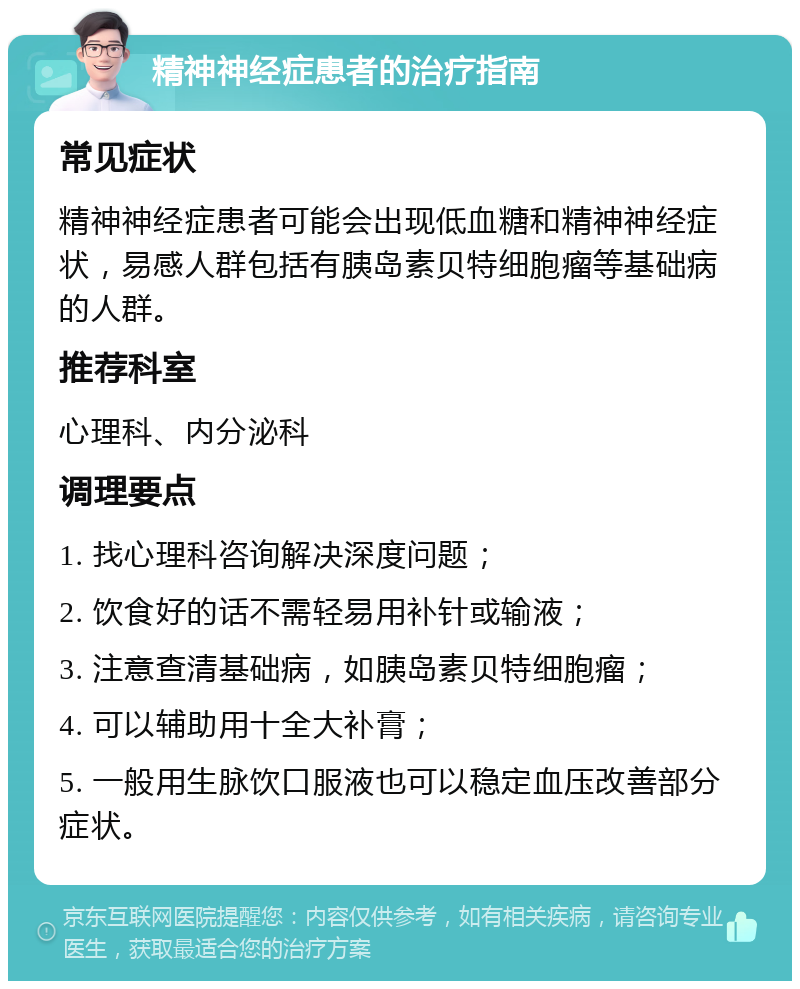 精神神经症患者的治疗指南 常见症状 精神神经症患者可能会出现低血糖和精神神经症状，易感人群包括有胰岛素贝特细胞瘤等基础病的人群。 推荐科室 心理科、内分泌科 调理要点 1. 找心理科咨询解决深度问题； 2. 饮食好的话不需轻易用补针或输液； 3. 注意查清基础病，如胰岛素贝特细胞瘤； 4. 可以辅助用十全大补膏； 5. 一般用生脉饮口服液也可以稳定血压改善部分症状。