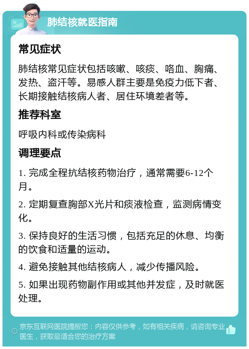 肺结核就医指南 常见症状 肺结核常见症状包括咳嗽、咳痰、咯血、胸痛、发热、盗汗等。易感人群主要是免疫力低下者、长期接触结核病人者、居住环境差者等。 推荐科室 呼吸内科或传染病科 调理要点 1. 完成全程抗结核药物治疗，通常需要6-12个月。 2. 定期复查胸部X光片和痰液检查，监测病情变化。 3. 保持良好的生活习惯，包括充足的休息、均衡的饮食和适量的运动。 4. 避免接触其他结核病人，减少传播风险。 5. 如果出现药物副作用或其他并发症，及时就医处理。