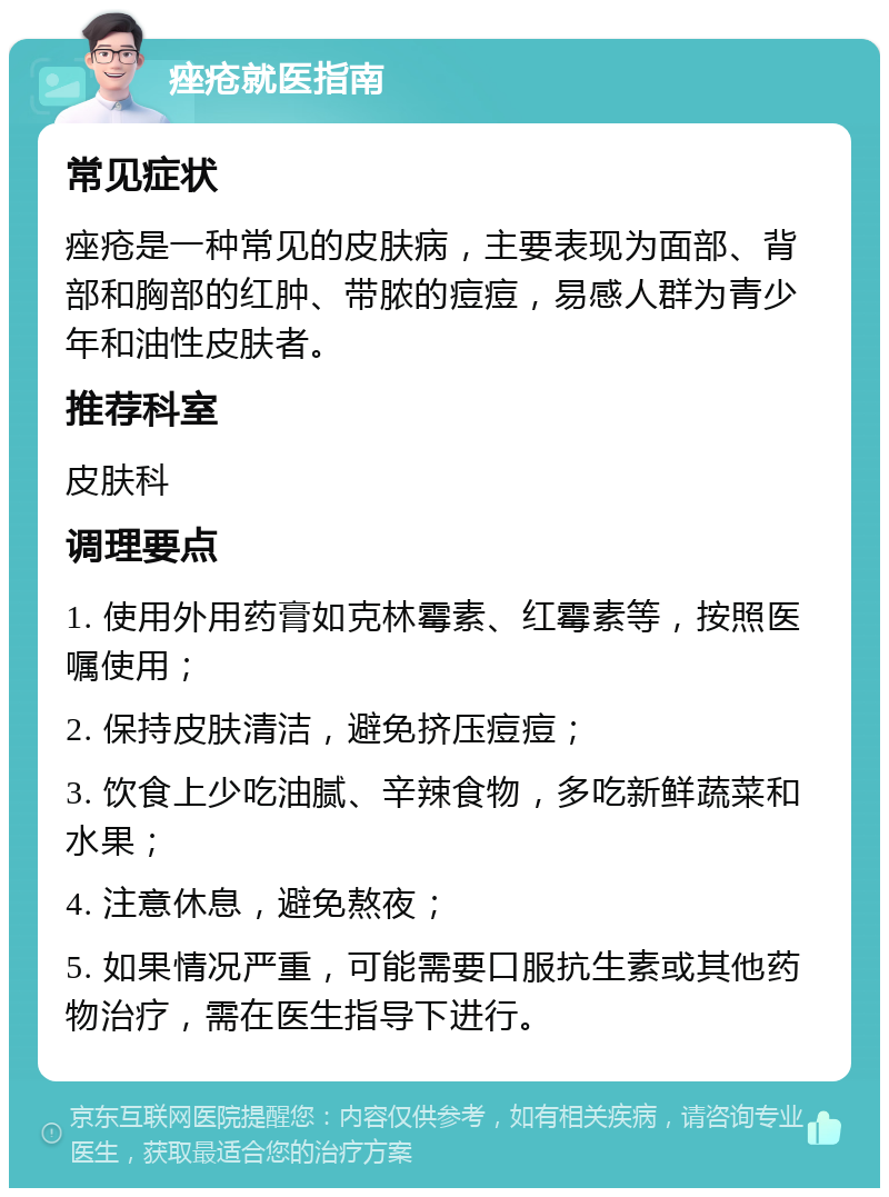 痤疮就医指南 常见症状 痤疮是一种常见的皮肤病，主要表现为面部、背部和胸部的红肿、带脓的痘痘，易感人群为青少年和油性皮肤者。 推荐科室 皮肤科 调理要点 1. 使用外用药膏如克林霉素、红霉素等，按照医嘱使用； 2. 保持皮肤清洁，避免挤压痘痘； 3. 饮食上少吃油腻、辛辣食物，多吃新鲜蔬菜和水果； 4. 注意休息，避免熬夜； 5. 如果情况严重，可能需要口服抗生素或其他药物治疗，需在医生指导下进行。