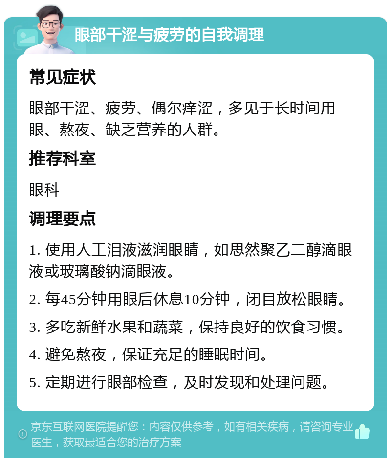 眼部干涩与疲劳的自我调理 常见症状 眼部干涩、疲劳、偶尔痒涩，多见于长时间用眼、熬夜、缺乏营养的人群。 推荐科室 眼科 调理要点 1. 使用人工泪液滋润眼睛，如思然聚乙二醇滴眼液或玻璃酸钠滴眼液。 2. 每45分钟用眼后休息10分钟，闭目放松眼睛。 3. 多吃新鲜水果和蔬菜，保持良好的饮食习惯。 4. 避免熬夜，保证充足的睡眠时间。 5. 定期进行眼部检查，及时发现和处理问题。