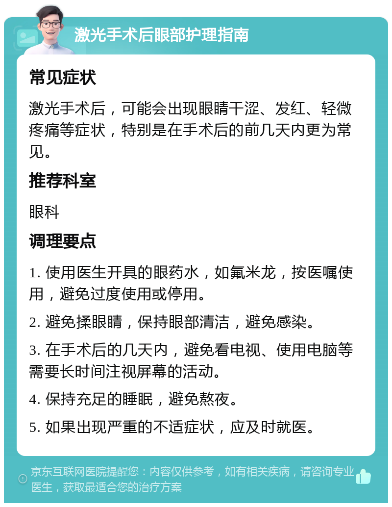 激光手术后眼部护理指南 常见症状 激光手术后，可能会出现眼睛干涩、发红、轻微疼痛等症状，特别是在手术后的前几天内更为常见。 推荐科室 眼科 调理要点 1. 使用医生开具的眼药水，如氟米龙，按医嘱使用，避免过度使用或停用。 2. 避免揉眼睛，保持眼部清洁，避免感染。 3. 在手术后的几天内，避免看电视、使用电脑等需要长时间注视屏幕的活动。 4. 保持充足的睡眠，避免熬夜。 5. 如果出现严重的不适症状，应及时就医。