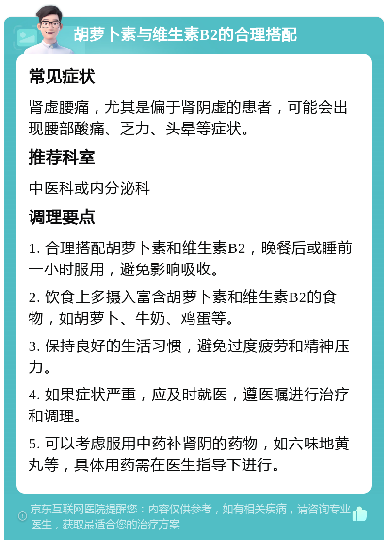 胡萝卜素与维生素B2的合理搭配 常见症状 肾虚腰痛，尤其是偏于肾阴虚的患者，可能会出现腰部酸痛、乏力、头晕等症状。 推荐科室 中医科或内分泌科 调理要点 1. 合理搭配胡萝卜素和维生素B2，晚餐后或睡前一小时服用，避免影响吸收。 2. 饮食上多摄入富含胡萝卜素和维生素B2的食物，如胡萝卜、牛奶、鸡蛋等。 3. 保持良好的生活习惯，避免过度疲劳和精神压力。 4. 如果症状严重，应及时就医，遵医嘱进行治疗和调理。 5. 可以考虑服用中药补肾阴的药物，如六味地黄丸等，具体用药需在医生指导下进行。