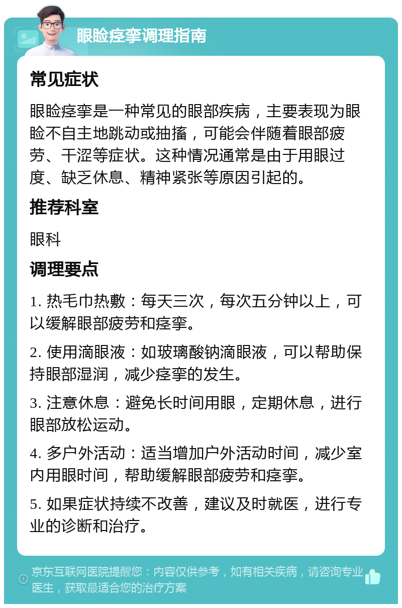 眼睑痉挛调理指南 常见症状 眼睑痉挛是一种常见的眼部疾病，主要表现为眼睑不自主地跳动或抽搐，可能会伴随着眼部疲劳、干涩等症状。这种情况通常是由于用眼过度、缺乏休息、精神紧张等原因引起的。 推荐科室 眼科 调理要点 1. 热毛巾热敷：每天三次，每次五分钟以上，可以缓解眼部疲劳和痉挛。 2. 使用滴眼液：如玻璃酸钠滴眼液，可以帮助保持眼部湿润，减少痉挛的发生。 3. 注意休息：避免长时间用眼，定期休息，进行眼部放松运动。 4. 多户外活动：适当增加户外活动时间，减少室内用眼时间，帮助缓解眼部疲劳和痉挛。 5. 如果症状持续不改善，建议及时就医，进行专业的诊断和治疗。