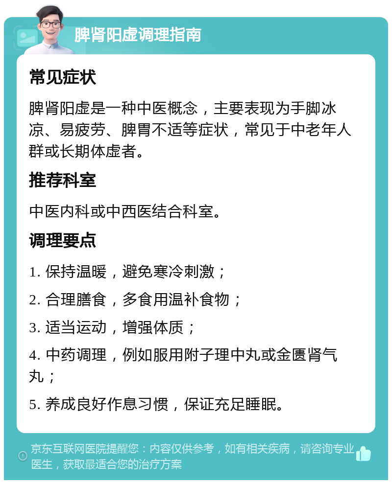 脾肾阳虚调理指南 常见症状 脾肾阳虚是一种中医概念，主要表现为手脚冰凉、易疲劳、脾胃不适等症状，常见于中老年人群或长期体虚者。 推荐科室 中医内科或中西医结合科室。 调理要点 1. 保持温暖，避免寒冷刺激； 2. 合理膳食，多食用温补食物； 3. 适当运动，增强体质； 4. 中药调理，例如服用附子理中丸或金匮肾气丸； 5. 养成良好作息习惯，保证充足睡眠。