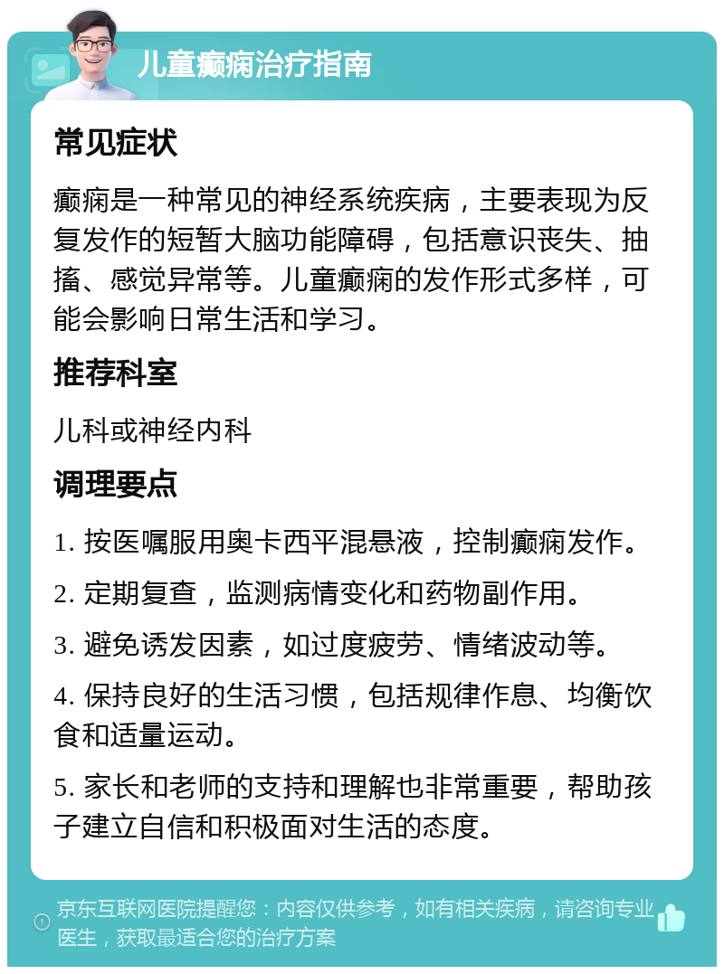 儿童癫痫治疗指南 常见症状 癫痫是一种常见的神经系统疾病，主要表现为反复发作的短暂大脑功能障碍，包括意识丧失、抽搐、感觉异常等。儿童癫痫的发作形式多样，可能会影响日常生活和学习。 推荐科室 儿科或神经内科 调理要点 1. 按医嘱服用奥卡西平混悬液，控制癫痫发作。 2. 定期复查，监测病情变化和药物副作用。 3. 避免诱发因素，如过度疲劳、情绪波动等。 4. 保持良好的生活习惯，包括规律作息、均衡饮食和适量运动。 5. 家长和老师的支持和理解也非常重要，帮助孩子建立自信和积极面对生活的态度。