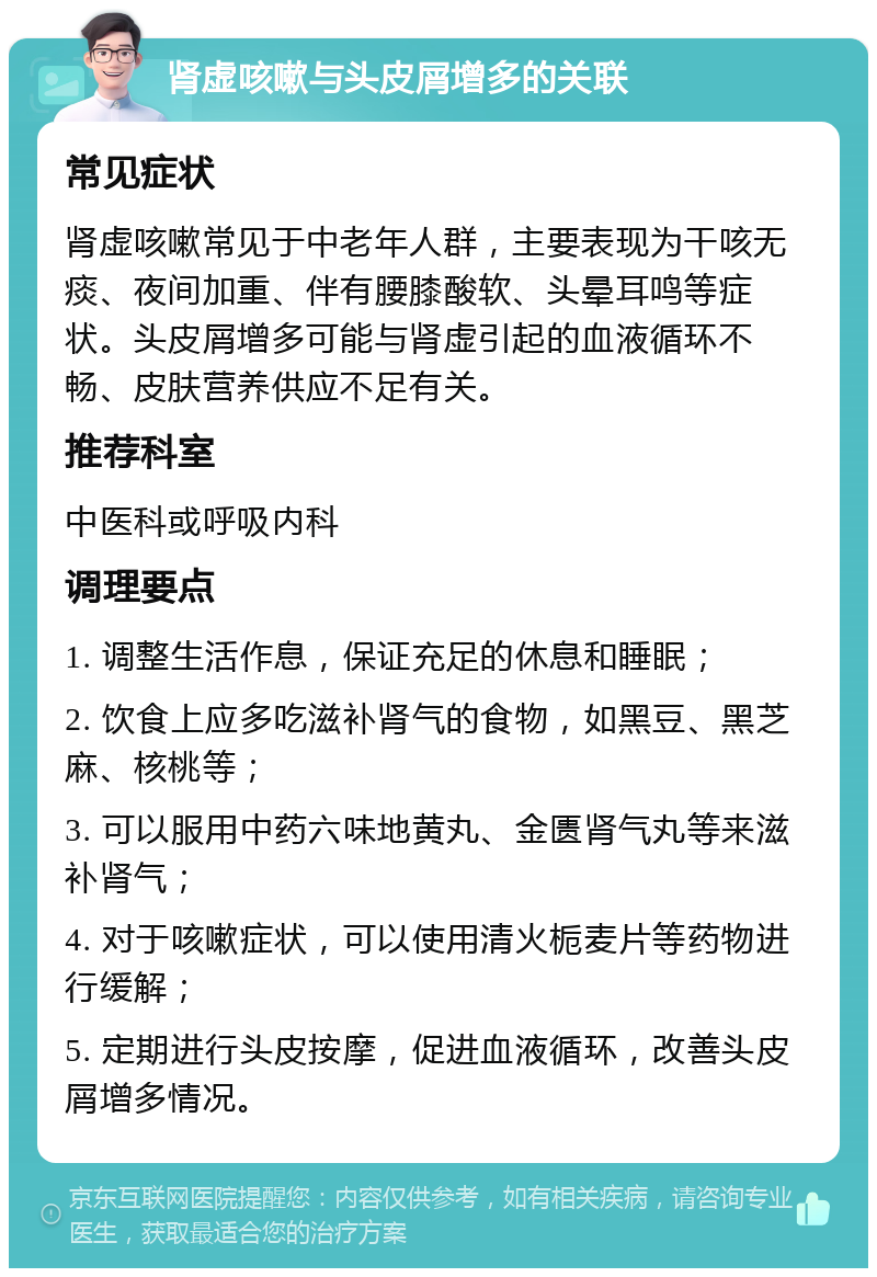 肾虚咳嗽与头皮屑增多的关联 常见症状 肾虚咳嗽常见于中老年人群，主要表现为干咳无痰、夜间加重、伴有腰膝酸软、头晕耳鸣等症状。头皮屑增多可能与肾虚引起的血液循环不畅、皮肤营养供应不足有关。 推荐科室 中医科或呼吸内科 调理要点 1. 调整生活作息，保证充足的休息和睡眠； 2. 饮食上应多吃滋补肾气的食物，如黑豆、黑芝麻、核桃等； 3. 可以服用中药六味地黄丸、金匮肾气丸等来滋补肾气； 4. 对于咳嗽症状，可以使用清火栀麦片等药物进行缓解； 5. 定期进行头皮按摩，促进血液循环，改善头皮屑增多情况。