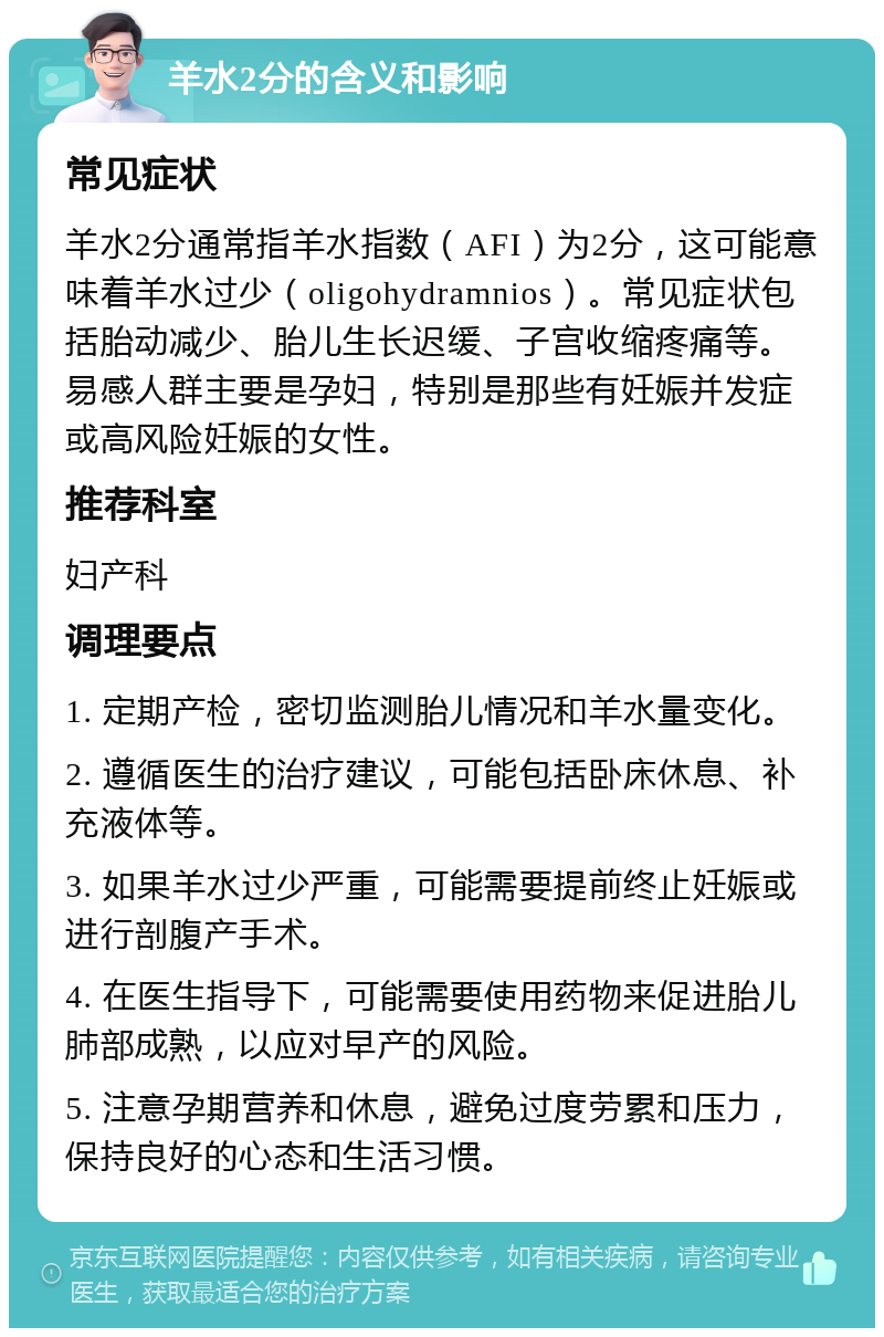 羊水2分的含义和影响 常见症状 羊水2分通常指羊水指数（AFI）为2分，这可能意味着羊水过少（oligohydramnios）。常见症状包括胎动减少、胎儿生长迟缓、子宫收缩疼痛等。易感人群主要是孕妇，特别是那些有妊娠并发症或高风险妊娠的女性。 推荐科室 妇产科 调理要点 1. 定期产检，密切监测胎儿情况和羊水量变化。 2. 遵循医生的治疗建议，可能包括卧床休息、补充液体等。 3. 如果羊水过少严重，可能需要提前终止妊娠或进行剖腹产手术。 4. 在医生指导下，可能需要使用药物来促进胎儿肺部成熟，以应对早产的风险。 5. 注意孕期营养和休息，避免过度劳累和压力，保持良好的心态和生活习惯。